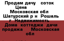 Продам дачу 6 соток › Цена ­ 550 000 - Московская обл., Шатурский р-н, Рошаль г. Недвижимость » Дома, коттеджи, дачи продажа   . Московская обл.